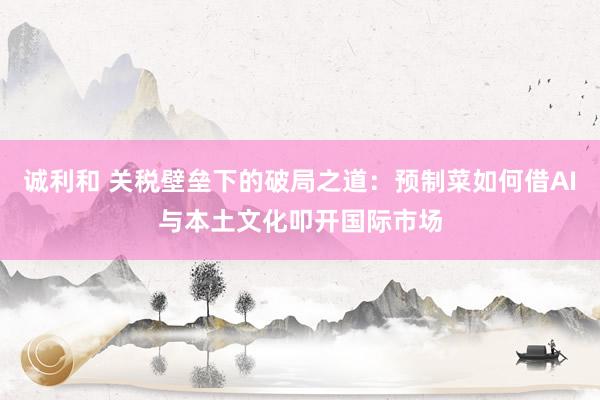 诚利和 关税壁垒下的破局之道：预制菜如何借AI与本土文化叩开国际市场