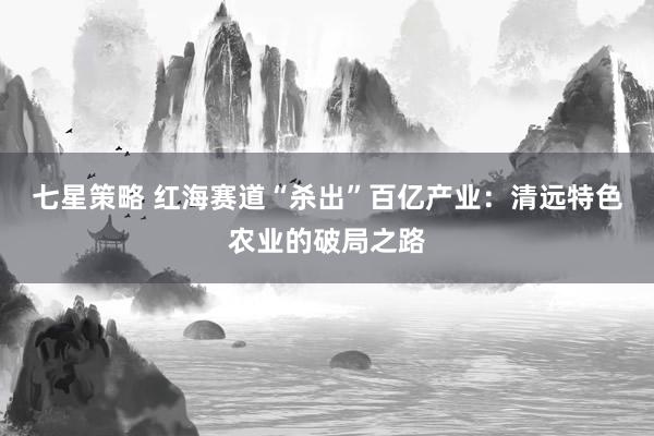 七星策略 红海赛道“杀出”百亿产业：清远特色农业的破局之路