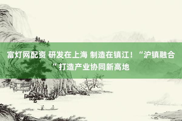 富灯网配资 研发在上海 制造在镇江！“沪镇融合”打造产业协同新高地