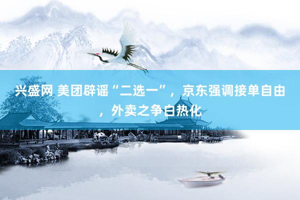 兴盛网 美团辟谣“二选一”，京东强调接单自由，外卖之争白热化