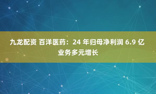 九龙配资 百洋医药：24 年归母净利润 6.9 亿 业务多元增长