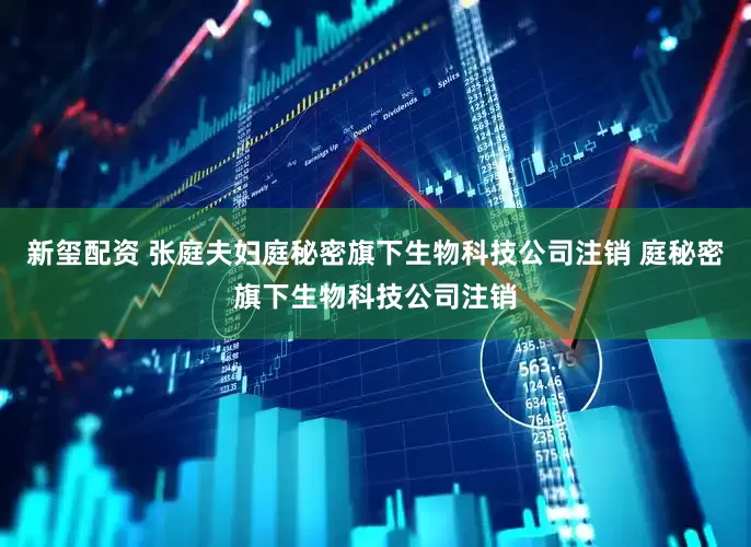 新玺配资 张庭夫妇庭秘密旗下生物科技公司注销 庭秘密旗下生物科技公司注销