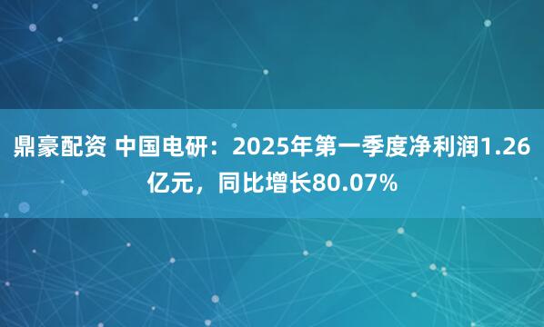 鼎豪配资 中国电研：2025年第一季度净利润1.26亿元，同比增长80.07%