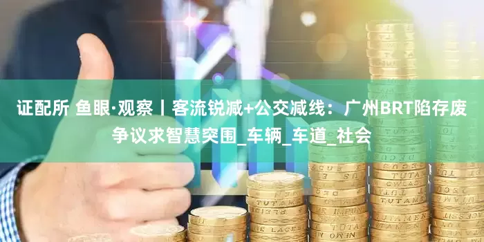 证配所 鱼眼·观察丨客流锐减+公交减线：广州BRT陷存废争议求智慧突围_车辆_车道_社会