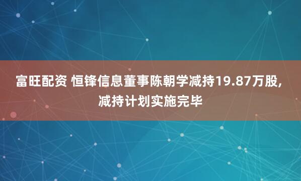 富旺配资 恒锋信息董事陈朝学减持19.87万股, 减持计划实施完毕