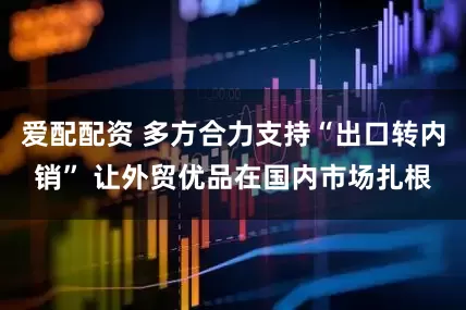 爱配配资 多方合力支持“出口转内销” 让外贸优品在国内市场扎根