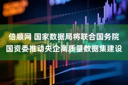 倍顺网 国家数据局将联合国务院国资委推动央企高质量数据集建设