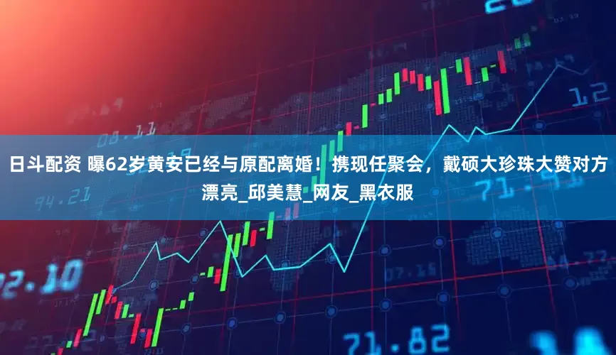 日斗配资 曝62岁黄安已经与原配离婚！携现任聚会，戴硕大珍珠大赞对方漂亮_邱美慧_网友_黑衣服