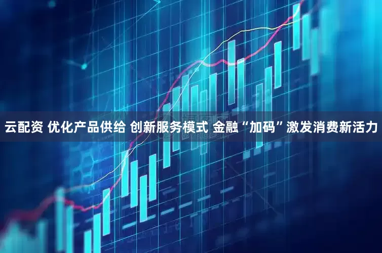云配资 优化产品供给 创新服务模式 金融“加码”激发消费新活力