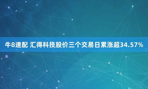 牛8速配 汇得科技股价三个交易日累涨超34.57%