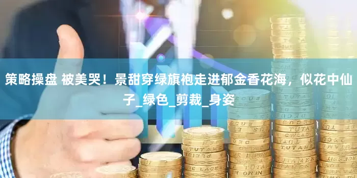 策略操盘 被美哭！景甜穿绿旗袍走进郁金香花海，似花中仙子_绿色_剪裁_身姿