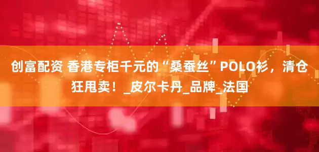 创富配资 香港专柜千元的“桑蚕丝”POLO衫，清仓狂甩卖！_皮尔卡丹_品牌_法国