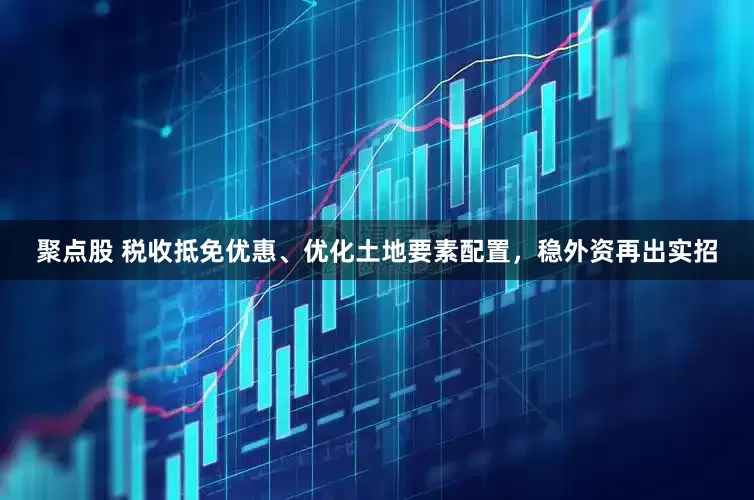 聚点股 税收抵免优惠、优化土地要素配置，稳外资再出实招