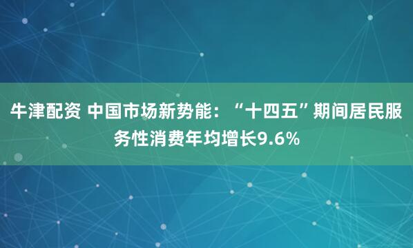 牛津配资 中国市场新势能：“十四五”期间居民服务性消费年均增长9.6%