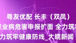 粤友优配 长丰（双凤）经开区：职业病危害申报扩面 全力筑牢健康防线_大皖新闻 | 安徽网