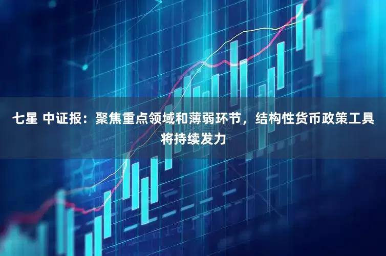 七星 中证报：聚焦重点领域和薄弱环节，结构性货币政策工具将持续发力
