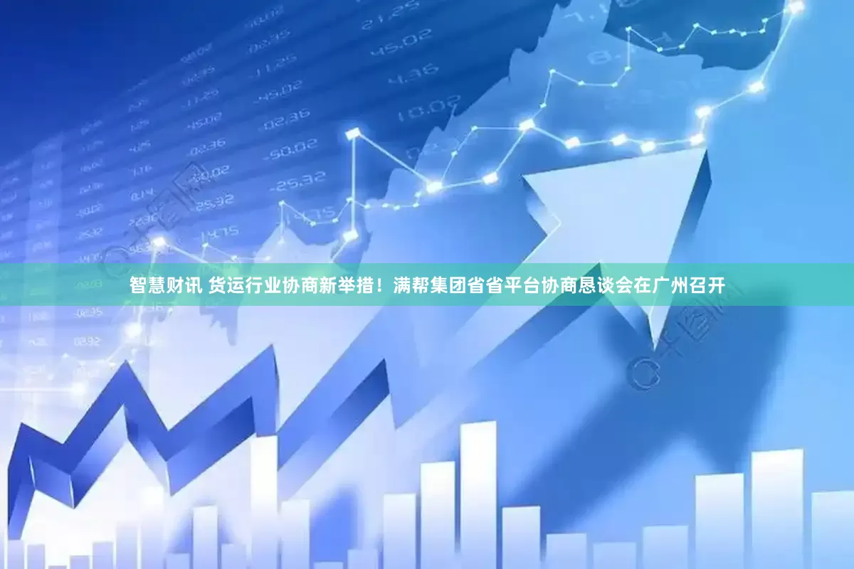 智慧财讯 货运行业协商新举措！满帮集团省省平台协商恳谈会在广州召开