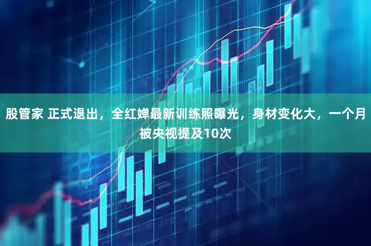 股管家 正式退出，全红婵最新训练照曝光，身材变化大，一个月被央视提及10次