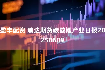 盈丰配资 瑞达期货碳酸锂产业日报20250609