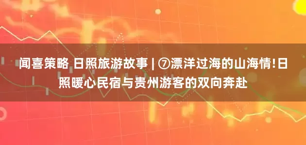 闻喜策略 日照旅游故事 | ⑦漂洋过海的山海情!日照暖心民宿与贵州游客的双向奔赴