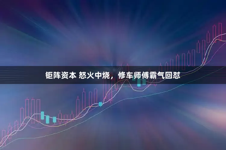钜阵资本 怒火中烧，修车师傅霸气回怼