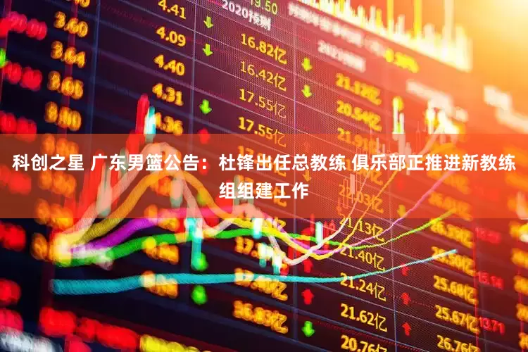 科创之星 广东男篮公告：杜锋出任总教练 俱乐部正推进新教练组组建工作