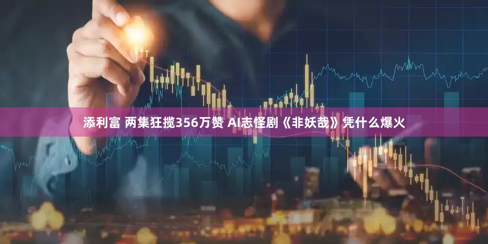 添利富 两集狂揽356万赞 AI志怪剧《非妖哉》凭什么爆火